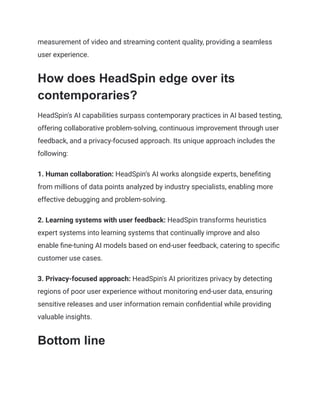 measurement of video and streaming content quality, providing a seamless
user experience.
How does HeadSpin edge over its
contemporaries?
HeadSpin's AI capabilities surpass contemporary practices in AI based testing,
offering collaborative problem-solving, continuous improvement through user
feedback, and a privacy-focused approach. Its unique approach includes the
following:
1. Human collaboration: HeadSpin’s AI works alongside experts, benefiting
from millions of data points analyzed by industry specialists, enabling more
effective debugging and problem-solving.
2. Learning systems with user feedback: HeadSpin transforms heuristics
expert systems into learning systems that continually improve and also
enable fine-tuning AI models based on end-user feedback, catering to specific
customer use cases.
3. Privacy-focused approach: HeadSpin's AI prioritizes privacy by detecting
regions of poor user experience without monitoring end-user data, ensuring
sensitive releases and user information remain confidential while providing
valuable insights.
Bottom line
 