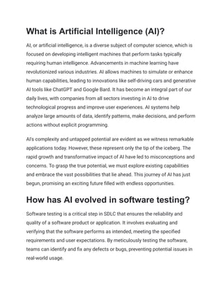 What is Artificial Intelligence (AI)?
AI, or artificial intelligence, is a diverse subject of computer science, which is
focused on developing intelligent machines that perform tasks typically
requiring human intelligence. Advancements in machine learning have
revolutionized various industries. AI allows machines to simulate or enhance
human capabilities, leading to innovations like self-driving cars and generative
AI tools like ChatGPT and Google Bard. It has become an integral part of our
daily lives, with companies from all sectors investing in AI to drive
technological progress and improve user experiences. AI systems help
analyze large amounts of data, identify patterns, make decisions, and perform
actions without explicit programming.
AI's complexity and untapped potential are evident as we witness remarkable
applications today. However, these represent only the tip of the iceberg. The
rapid growth and transformative impact of AI have led to misconceptions and
concerns. To grasp the true potential, we must explore existing capabilities
and embrace the vast possibilities that lie ahead. This journey of AI has just
begun, promising an exciting future filled with endless opportunities.
How has AI evolved in software testing?
Software testing is a critical step in SDLC that ensures the reliability and
quality of a software product or application. It involves evaluating and
verifying that the software performs as intended, meeting the specified
requirements and user expectations. By meticulously testing the software,
teams can identify and fix any defects or bugs, preventing potential issues in
real-world usage.
 