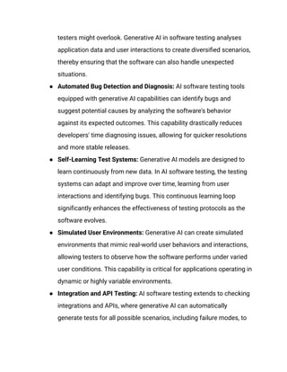 testers might overlook. Generative AI in software testing analyses
application data and user interactions to create diversified scenarios,
thereby ensuring that the software can also handle unexpected
situations.
● Automated Bug Detection and Diagnosis: AI software testing tools
equipped with generative AI capabilities can identify bugs and
suggest potential causes by analyzing the software's behavior
against its expected outcomes. This capability drastically reduces
developers' time diagnosing issues, allowing for quicker resolutions
and more stable releases.
● Self-Learning Test Systems: Generative AI models are designed to
learn continuously from new data. In AI software testing, the testing
systems can adapt and improve over time, learning from user
interactions and identifying bugs. This continuous learning loop
significantly enhances the effectiveness of testing protocols as the
software evolves.
● Simulated User Environments: Generative AI can create simulated
environments that mimic real-world user behaviors and interactions,
allowing testers to observe how the software performs under varied
user conditions. This capability is critical for applications operating in
dynamic or highly variable environments.
● Integration and API Testing: AI software testing extends to checking
integrations and APIs, where generative AI can automatically
generate tests for all possible scenarios, including failure modes, to
 