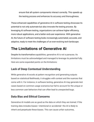 ensure that all system components interact correctly. This speeds up
the testing process and enhances its accuracy and thoroughness.
These enhanced capabilities of generative AI in software testing showcase its
potential to not only automate but also innovate the testing process. By
leveraging AI software testing, organizations can achieve higher efficiency,
more robust applications, and a better end-user experience. With generative
AI, the future of software testing looks increasingly automated, accurate, and
adaptive, ready to meet the challenges of an ever-evolving tech landscape.
The Limitations of Generative AI
Despite its transformative capabilities, generative AI is not a panacea. Its
limitations must be acknowledged and managed to leverage its potential fully.
Here are some expanded points on the limitations:
Lack of Deep Contextual Understanding
While generative AI excels at pattern recognition and generating outputs
based on statistical likelihoods, it struggles with context and the nuances that
come with it. For instance, in software testing, generative AI may generate test
cases based on common usage scenarios but fail to account for the unique or
less common user behaviors that can often lead to unexpected bugs.
Data Bias and Ethical Concerns
Generative AI models are as good as the data on which they are trained. If the
training data includes biases—intentional or accidental—the AI is likely to
inherit and perpetuate these biases. This can cause unfair outcomes,
 