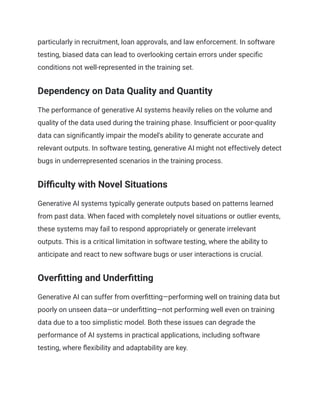 particularly in recruitment, loan approvals, and law enforcement. In software
testing, biased data can lead to overlooking certain errors under specific
conditions not well-represented in the training set.
Dependency on Data Quality and Quantity
The performance of generative AI systems heavily relies on the volume and
quality of the data used during the training phase. Insufficient or poor-quality
data can significantly impair the model's ability to generate accurate and
relevant outputs. In software testing, generative AI might not effectively detect
bugs in underrepresented scenarios in the training process.
Difficulty with Novel Situations
Generative AI systems typically generate outputs based on patterns learned
from past data. When faced with completely novel situations or outlier events,
these systems may fail to respond appropriately or generate irrelevant
outputs. This is a critical limitation in software testing, where the ability to
anticipate and react to new software bugs or user interactions is crucial.
Overfitting and Underfitting
Generative AI can suffer from overfitting—performing well on training data but
poorly on unseen data—or underfitting—not performing well even on training
data due to a too simplistic model. Both these issues can degrade the
performance of AI systems in practical applications, including software
testing, where flexibility and adaptability are key.
 
