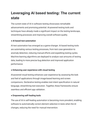 Leveraging AI based testing: The current
state
The current state of AI in software testing showcases remarkable
advancements and promising potential. AI-powered testing tools and
techniques have already made a significant impact on the testing landscape,
streamlining processes and improving overall software quality.
● AI based test automation
AI test automation has emerged as a game-changer. AI based testing tools
are automating various testing processes, from test case generation to
anomaly detection, reducing manual efforts and expediting testing cycles.
Machine learning algorithms are deployed to analyze vast amounts of testing
data, leading to more precise bug detection and improved application
performance.
● Enhancing user experience with visual testing
AI-powered visual testing enhances user experience by assessing the look
and feel of applications through image-based learning and screen
comparisons. Declarative testing enables test intent specification in natural
language, streamlining test execution. Together, these frameworks ensure
seamless and efficient app validation.
● Empowering self-healing tools
The use of AI in self-healing automation is becoming more prevalent, enabling
software to automatically correct element selection in tests when the UI
changes, reducing the need for manual intervention.
 