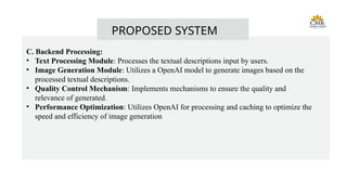 PROPOSED SYSTEM
C. Backend Processing:
• Text Processing Module: Processes the textual descriptions input by users.
• Image Generation Module: Utilizes a OpenAI model to generate images based on the
processed textual descriptions.
• Quality Control Mechanism: Implements mechanisms to ensure the quality and
relevance of generated.
• Performance Optimization: Utilizes OpenAI for processing and caching to optimize the
speed and efficiency of image generation
 