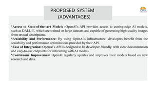 PROPOSED SYSTEM
(ADVANTAGES)
•Access to State-of-the-Art Models :OpenAI's API provides access to cutting-edge AI models,
such as DALL-E, which are trained on large datasets and capable of generating high-quality images
from textual descriptions.
•Scalability and Performance: By using OpenAI's infrastructure, developers benefit from the
scalability and performance optimizations provided by their API.
•Ease of Integration: OpenAI's API is designed to be developer-friendly, with clear documentation
and easy-to-use endpoints for interacting with AI models.
•Continuous Improvement:OpenAI regularly updates and improves their models based on new
research and data.
 