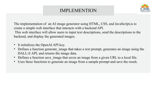 IMPLEMENTION
The implementation of an AI image generator using HTML, CSS, and JavaScript,is to
create a simple web interface that interacts with a backend API.
This web interface will allow users to input text descriptions, send the descriptions to the
backend, and display the generated images.
• It initializes the OpenAI API key.
• Defines a function generate_image that takes a text prompt, generates an image using the
DALL-E API, and returns the image data.
• Defines a function save_image that saves an image from a given URL to a local file.
• Uses these functions to generate an image from a sample prompt and save the result.
 