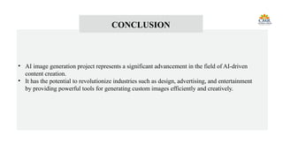 CONCLUSION
• AI image generation project represents a significant advancement in the field of AI-driven
content creation.
• It has the potential to revolutionize industries such as design, advertising, and entertainment
by providing powerful tools for generating custom images efficiently and creatively.
 