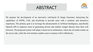 ABSTRACT
We propose the development of an innovative web-based AI Image Generator, harnessing the
capabilities of HTML, CSS, and JavaScript to provide users with a seamless and interactive
experience. The primary goal is to leverage the advancements in Artificial Intelligence, specifically
OpenAI API to empower users in generating diverse and realistic images directly from their web
browsers. The proposed system will adopt a client-server architecture, where the AI model resides on
the server-side, while the web interface enables users to interact with it effortlessly.
 