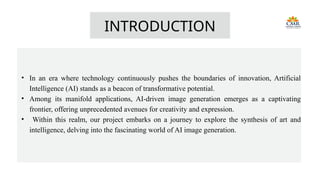 INTRODUCTION
• In an era where technology continuously pushes the boundaries of innovation, Artificial
Intelligence (AI) stands as a beacon of transformative potential.
• Among its manifold applications, AI-driven image generation emerges as a captivating
frontier, offering unprecedented avenues for creativity and expression.
• Within this realm, our project embarks on a journey to explore the synthesis of art and
intelligence, delving into the fascinating world of AI image generation.
 