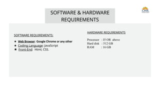 SOFTWARE REQUIREMENTS:
★ Web Browser: Google Chrome or any other
★ Coding Language: JavaScript
★ Front-End: Html, CSS.
SOFTWARE & HARDWARE
REQUIREMENTS
HARDWARE REQUIREMENTS
Processor : I5 OR above
Hard disk : 512 GB
RAM : 16 GB
 