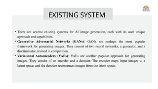 • There are several existing systems for AI image generation, each with its own unique
approach and capabilities.
• Generative Adversarial Networks (GANs): GANs are perhaps the most popular
framework for generating images. They consist of two neural networks, a generator, and a
discriminator, trained in competition..
• Variational Autoencoders (VAEs): VAEs are another popular approach for generating
images. They consist of an encoder and a decoder. The encoder maps input images to a
latent space, and the decoder reconstructs images from the latent space.
EXISTING SYSTEM
 