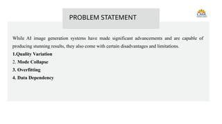 While AI image generation systems have made significant advancements and are capable of
producing stunning results, they also come with certain disadvantages and limitations.
1.Quality Variation
2. Mode Collapse
3. Overfitting
4. Data Dependency
PROBLEM STATEMENT
 