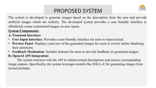 The system is developed to generate images based on the description from the user and provide
artificial images which are realistic. The developed system provides a user friendly interface to
effortlessly create customized images on user inputs.
System Components:
A. Frontend Interface:
• User Input Interface: Provides a user-friendly interface for users to input textual.
• Preview Panel: Displays a preview of the generated images for users to review before finalizing
their selections.
• Feedback Mechanism: Includes features for users to provide feedback on generated images .
B. OpenAI API Integration:
The system interacts with the API to submit textual descriptions and receive corresponding
image outputs. Specifically, the system leverages models like DALL-E for generating images from
textual prompts.
PROPOSED SYSTEM
 