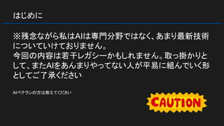はじめに
※残念ながら私はAIは専門分野ではなく、あまり最新技術
についていけておりません。
今回の内容は若干レガシーかもしれません。取っ掛かりと
して、またAIをあんまりやってない人が平易に組んでいく形
としてご了承ください
AIベテランの方は教えてください
 