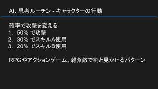 AI、思考ルーチン - キャラクターの行動
確率で攻撃を変える
1. 50% で攻撃
2. 30% でスキルA使用
3. 20% でスキルB使用
RPGやアクションゲーム、雑魚敵で割と見かけるパターン
 