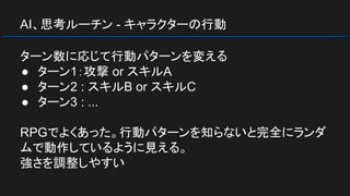 AI、思考ルーチン - キャラクターの行動
ターン数に応じて行動パターンを変える
● ターン1：攻撃 or スキルA
● ターン2 : スキルB or スキルC
● ターン3 : ...
RPGでよくあった。行動パターンを知らないと完全にランダ
ムで動作しているように見える。
強さを調整しやすい
 