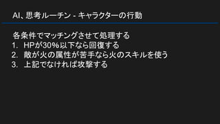AI、思考ルーチン - キャラクターの行動
各条件でマッチングさせて処理する
1. HPが30％以下なら回復する
2. 敵が火の属性が苦手なら火のスキルを使う
3. 上記でなければ攻撃する
 