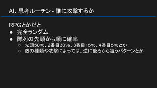 AI、思考ルーチン - 誰に攻撃するか
RPGとかだと
● 完全ランダム
● 隊列の先頭から順に確率
○ 先頭50％、2番目30％、3番目15％、4番目5％とか
○ 敵の種類や攻撃によっては、逆に後ろから狙うパターンとか
 