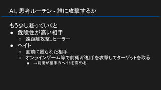 AI、思考ルーチン - 誰に攻撃するか
もう少し凝っていくと
● 危険性が高い相手
○ 遠距離攻撃、ヒーラー
● ヘイト
○ 直前に殴られた相手
○ オンラインゲーム等で前衛が相手を攻撃してターゲットを取る
■ →前衛が相手のヘイトを高める
 