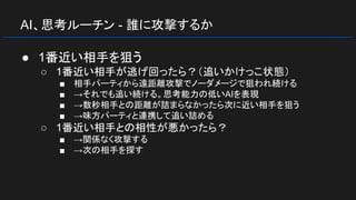 AI、思考ルーチン - 誰に攻撃するか
● 1番近い相手を狙う
○ 1番近い相手が逃げ回ったら？（追いかけっこ状態）
■ 相手パーティから遠距離攻撃でノーダメージで狙われ続ける
■ →それでも追い続ける。思考能力の低いAIを表現
■ →数秒相手との距離が詰まらなかったら次に近い相手を狙う
■ →味方パーティと連携して追い詰める
○ 1番近い相手との相性が悪かったら？
■ →関係なく攻撃する
■ →次の相手を探す
 
