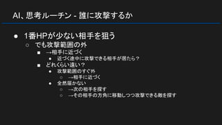 AI、思考ルーチン - 誰に攻撃するか
● 1番HPが少ない相手を狙う
○ でも攻撃範囲の外
■ →相手に近づく
● 近づく途中に攻撃できる相手が居たら？
■ どれくらい遠い？
● 攻撃範囲のすぐ外
○ →相手に近づく
● 全然届かない
○ →次の相手を探す
○ →その相手の方角に移動しつつ攻撃できる敵を探す
 