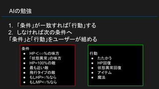 AIの勉強
1. 「条件」が一致すれば「行動」する
2. しなければ次の条件へ
「条件」と「行動」をユーザーが組める
条件
● HP＜○○%の味方
● 「状態異常」の味方
● HP=100%の敵
● 最も近い敵
● 飛行タイプの敵
● もしHP>○%なら
● もしMP<○%なら
行動
● たたかう
● HP回復
● 状態異常回復
● アイテム
● 魔法
 