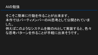 AIの勉強
そこそこ簡単に行動を作ることが出来ます。
本作ではパーティメンバーのAI思考として公開されていま
した。
例えばこのようなシステムを敵のAIとして実装すると、色々
な思考パターンを作ることが手軽に出来そうです。
 