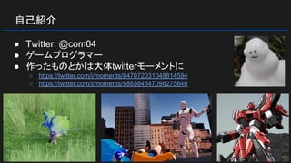 自己紹介
● Twitter: @com04
● ゲームプログラマー
● 作ったものとかは大体twitterモーメントに
○ https://twitter.com/i/moments/847072031048814594
○ https://twitter.com/i/moments/986364547098275840
 