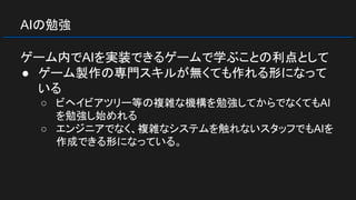 AIの勉強
ゲーム内でAIを実装できるゲームで学ぶことの利点として
● ゲーム製作の専門スキルが無くても作れる形になって
いる
○ ビヘイビアツリー等の複雑な機構を勉強してからでなくてもAI
を勉強し始めれる
○ エンジニアでなく、複雑なシステムを触れないスタッフでもAIを
作成できる形になっている。
 