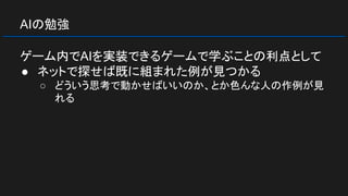 AIの勉強
ゲーム内でAIを実装できるゲームで学ぶことの利点として
● ネットで探せば既に組まれた例が見つかる
○ どういう思考で動かせばいいのか、とか色んな人の作例が見
れる
 