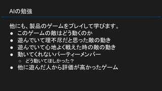 AIの勉強
他にも、製品のゲームをプレイして学びます。
● このゲームの敵はどう動くのか
● 遊んでいて理不尽だと思った敵の動き
● 遊んでいて心地よく戦えた時の敵の動き
● 動いてくれないパーティーメンバー
○ どう動いてほしかった？
● 他に遊んだ人から評価が高かったゲーム
 
