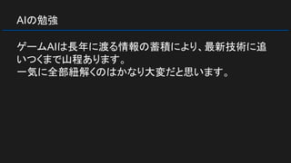 AIの勉強
ゲームAIは長年に渡る情報の蓄積により、最新技術に追
いつくまで山程あります。
一気に全部紐解くのはかなり大変だと思います。
 