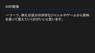 AIの勉強
一つ一つ、例えば自分の好きなジャンルやゲームから資料
を漁って覚えていくのがいいと思います。
 
