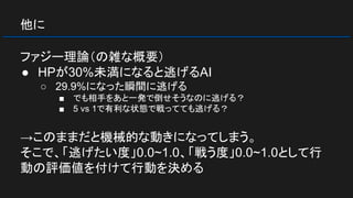 他に
ファジー理論（の雑な概要）
● HPが30%未満になると逃げるAI
○ 29.9%になった瞬間に逃げる
■ でも相手をあと一発で倒せそうなのに逃げる？
■ 5 vs 1で有利な状態で戦ってても逃げる？
→このままだと機械的な動きになってしまう。
そこで、「逃げたい度」0.0~1.0、「戦う度」0.0~1.0として行
動の評価値を付けて行動を決める
 
