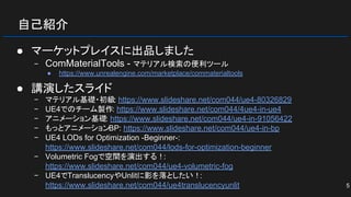 自己紹介
● マーケットプレイスに出品しました
− ComMaterialTools - マテリアル検索の便利ツール
● https://www.unrealengine.com/marketplace/commaterialtools
● 講演したスライド
− マテリアル基礎・初級: https://www.slideshare.net/com044/ue4-80326829
− UE4でのチーム製作: https://www.slideshare.net/com044/4ue4-in-ue4
− アニメーション基礎: https://www.slideshare.net/com044/ue4-in-91056422
− もっとアニメーションBP: https://www.slideshare.net/com044/ue4-in-bp
− UE4 LODs for Optimization -Beginner-:
https://www.slideshare.net/com044/lods-for-optimization-beginner
− Volumetric Fogで空間を演出する！:
https://www.slideshare.net/com044/ue4-volumetric-fog
− UE4でTranslucencyやUnlitに影を落としたい！:
https://www.slideshare.net/com044/ue4translucencyunlit 5
 