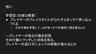 他に
学習型（の雑な概要）
● プレイヤーのプレイスタイルがひたすらまっすぐ突っ込ん
でくる
○ その行動を学習して、AIがまっすぐの場所に罠を張るとか
→プレイヤーが取る行動を記憶
その行動にマッチした対処を取る。
プレイヤーの遊び方によってAI挙動が変わるとか
 