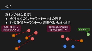 他に
群れ（の雑な概要）
● 先程までのはキャラクター１体の思考
● 他の仲間キャラクターと連携を取りたい場合
仲間と連携して
相手を囲みたい
魔法詠唱する仲間を
誰が守りに行く？ 魔法詠唱！
 