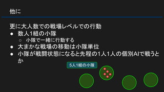 他に
更に大人数での戦場レベルでの行動
● 数人1組の小隊
○ 小隊で一緒に行動する
● 大まかな戦場の移動は小隊単位
● 小隊が戦闘状態になると先程の1人1人の個別AIで戦うと
か
5人1組の小隊
 