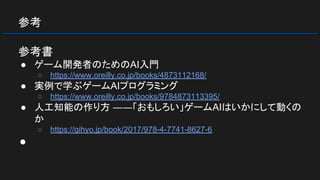 参考
参考書
● ゲーム開発者のためのAI入門
○ https://www.oreilly.co.jp/books/4873112168/
● 実例で学ぶゲームAIプログラミング
○ https://www.oreilly.co.jp/books/9784873113395/
● 人工知能の作り方 ――「おもしろい」ゲームAIはいかにして動くの
か
○ https://gihyo.jp/book/2017/978-4-7741-8627-6
●
 