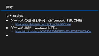 参考
ほかの資料
● ゲームAIの基礎と事例 - @Tomoaki TSUCHIE
○ https://www.slideshare.net/misolmiso/ai-54367524
● ゲームAI単語 - ニコニコ大百科
○ https://dic.nicovideo.jp/a/%E3%82%B2%E3%83%BC%E3%83%A0ai
●
 