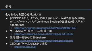 参考
もっともっと深く知りたい方
● ［CEDEC 2015］「FFXV」で導入されるゲームAIの仕組みが明ら
かに。ゲームエンジン「Luminous Studio」の先進的AIシステム -
4gamer.net
○ https://www.4gamer.net/games/075/G007535/20150831093/
● ゲームAI入門（前半） - 三宅 陽一郎
○ https://www.slideshare.net/youichiromiyake/ai-105125426
● 三宅 陽一郎さんのSlideshare
○ https://www.slideshare.net/youichiromiyake/presentations
● CEDiLを「ゲームAI」とかで検索
○ http://cedil.cesa.or.jp/
 