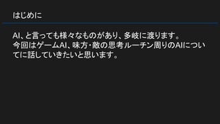 はじめに
AI、と言っても様々なものがあり、多岐に渡ります。
今回はゲームAI、味方・敵の思考ルーチン周りのAIについ
てに話していきたいと思います。
 