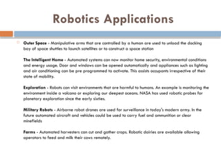 Robotics Applications
 Outer Space - Manipulative arms that are controlled by a human are used to unload the docking
bay of space shuttles to launch satellites or to construct a space station
The Intelligent Home - Automated systems can now monitor home security, environmental conditions
and energy usage. Door and windows can be opened automatically and appliances such as lighting
and air conditioning can be pre programmed to activate. This assists occupants irrespective of their
state of mobility.
Exploration - Robots can visit environments that are harmful to humans. An example is monitoring the
environment inside a volcano or exploring our deepest oceans. NASA has used robotic probes for
planetary exploration since the early sixties.
Military Robots - Airborne robot drones are used for surveillance in today's modern army. In the
future automated aircraft and vehicles could be used to carry fuel and ammunition or clear
minefields
Farms - Automated harvesters can cut and gather crops. Robotic dairies are available allowing
operators to feed and milk their cows remotely.
 