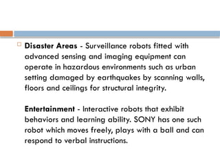  Disaster Areas - Surveillance robots fitted with
advanced sensing and imaging equipment can
operate in hazardous environments such as urban
setting damaged by earthquakes by scanning walls,
floors and ceilings for structural integrity.
Entertainment - Interactive robots that exhibit
behaviors and learning ability. SONY has one such
robot which moves freely, plays with a ball and can
respond to verbal instructions.
 