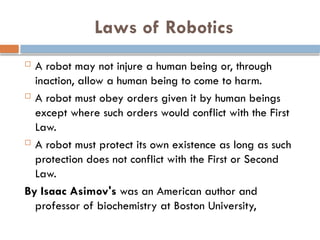 Laws of Robotics
 A robot may not injure a human being or, through
inaction, allow a human being to come to harm.
 A robot must obey orders given it by human beings
except where such orders would conflict with the First
Law.
 A robot must protect its own existence as long as such
protection does not conflict with the First or Second
Law.
By Isaac Asimov's was an American author and
professor of biochemistry at Boston University,
 