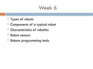 Week 6
 Types of robots
 Components of a typical robot
 Characteristics of robotics
 Robot sensors
 Robots programming tools
 