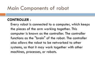 Main Components of robot
CONTROLLER :
Every robot is connected to a computer, which keeps
the pieces of the arm working together. This
computer is known as the controller. The controller
functions as the "brain" of the robot. The controller
also allows the robot to be networked to other
systems, so that it may work together with other
machines, processes, or robots.
 