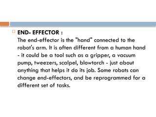  END- EFFECTOR :
The end-effector is the "hand" connected to the
robot's arm. It is often different from a human hand
- it could be a tool such as a gripper, a vacuum
pump, tweezers, scalpel, blowtorch - just about
anything that helps it do its job. Some robots can
change end-effectors, and be reprogrammed for a
different set of tasks.
 