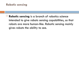 Robotic sensing
 Robotic sensing is a branch of robotics science
intended to give robots sensing capabilities, so that
robots are more human-like. Robotic sensing mainly
gives robots the ability to see.
 