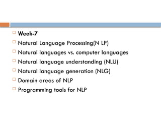  Week-7
 Natural Language Processing(N LP)
 Natural languages vs. computer languages
 Natural language understanding (NLU)
 Natural language generation (NLG)
 Domain areas of NLP
 Programming tools for NLP
 