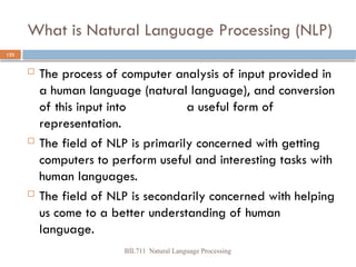 BİL711 Natural Language Processing
123
What is Natural Language Processing (NLP)
 The process of computer analysis of input provided in
a human language (natural language), and conversion
of this input into a useful form of
representation.
 The field of NLP is primarily concerned with getting
computers to perform useful and interesting tasks with
human languages.
 The field of NLP is secondarily concerned with helping
us come to a better understanding of human
language.
 